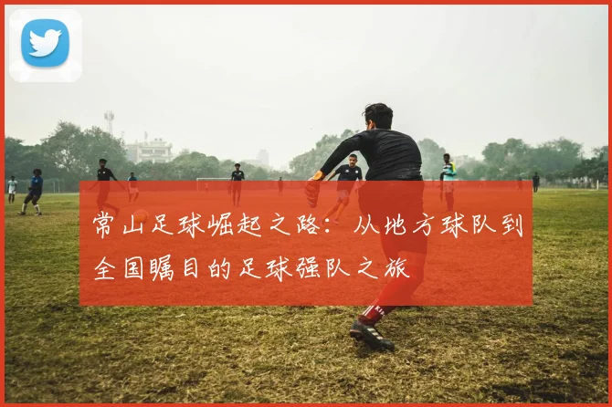 常山足球崛起之路：从地方球队到全国瞩目的足球强队之旅