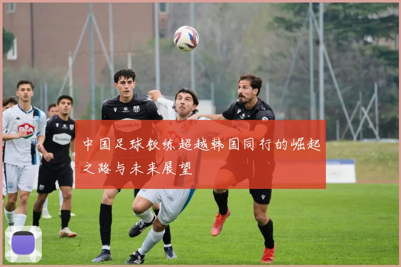 中国足球教练超越韩国同行的崛起之路与未来展望