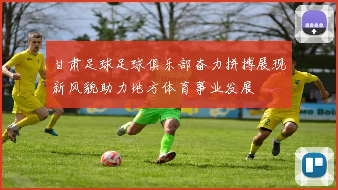 甘肃足球足球俱乐部奋力拼搏展现新风貌助力地方体育事业发展