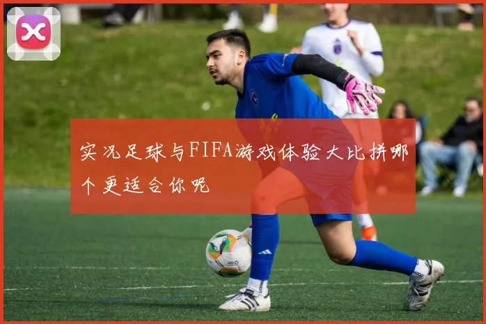 实况足球与FIFA游戏体验大比拼哪个更适合你呢