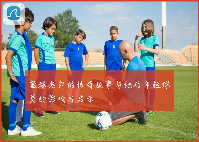 篮球老包的传奇故事与他对年轻球员的影响与启示