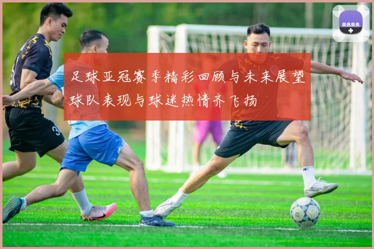 足球亚冠赛季精彩回顾与未来展望球队表现与球迷热情齐飞扬