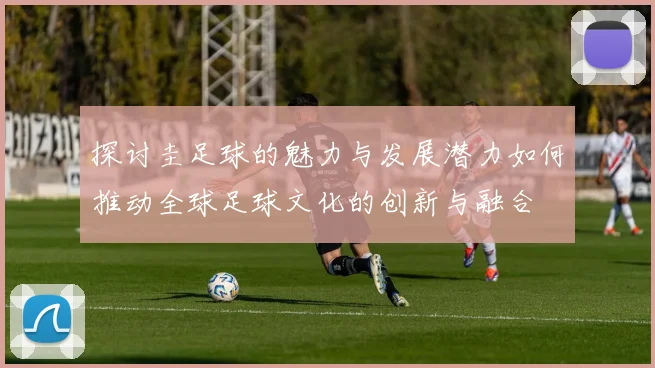 探讨圭足球的魅力与发展潜力如何推动全球足球文化的创新与融合